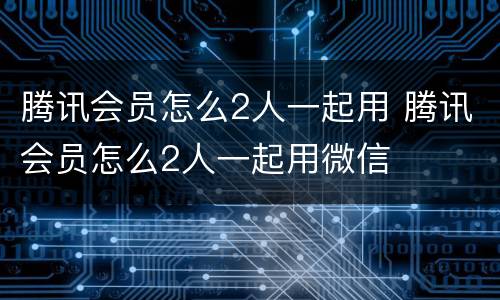 腾讯会员怎么2人一起用 腾讯会员怎么2人一起用微信