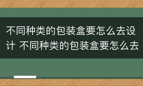 不同种类的包装盒要怎么去设计 不同种类的包装盒要怎么去设计图片