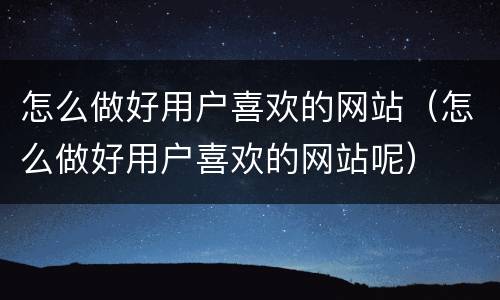 怎么做好用户喜欢的网站（怎么做好用户喜欢的网站呢）