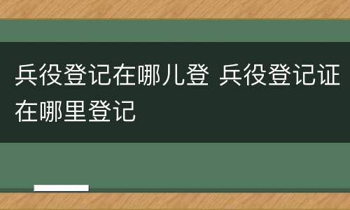 兵役登记在哪儿登 兵役登记证在哪里登记