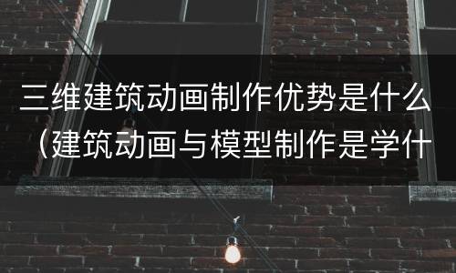 三维建筑动画制作优势是什么（建筑动画与模型制作是学什么的）