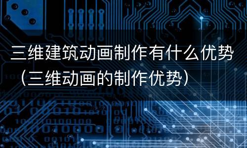 三维建筑动画制作有什么优势（三维动画的制作优势）