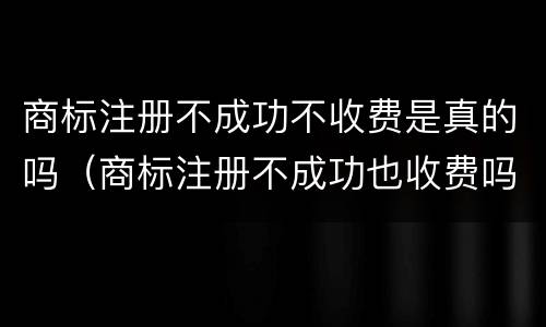 商标注册不成功不收费是真的吗（商标注册不成功也收费吗）