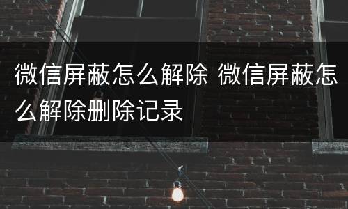 微信屏蔽怎么解除 微信屏蔽怎么解除删除记录