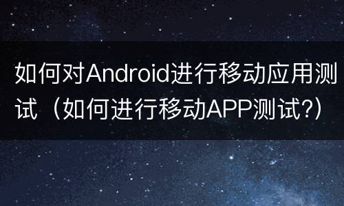 如何对Android进行移动应用测试（如何进行移动APP测试?）