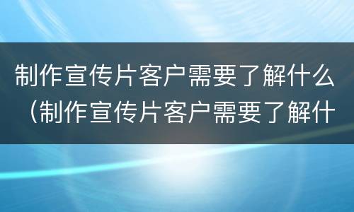制作宣传片客户需要了解什么（制作宣传片客户需要了解什么问题）