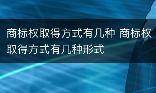 商标权取得方式有几种 商标权取得方式有几种形式