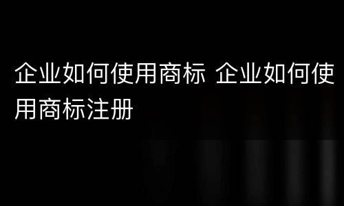 企业如何使用商标 企业如何使用商标注册