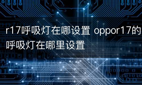 r17呼吸灯在哪设置 oppor17的呼吸灯在哪里设置