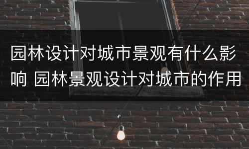 园林设计对城市景观有什么影响 园林景观设计对城市的作用