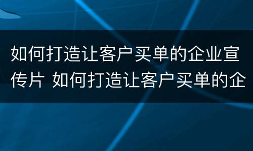 如何打造让客户买单的企业宣传片 如何打造让客户买单的企业宣传片视频