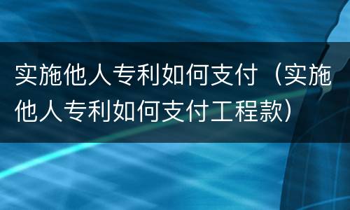 实施他人专利如何支付（实施他人专利如何支付工程款）