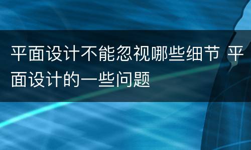 平面设计不能忽视哪些细节 平面设计的一些问题