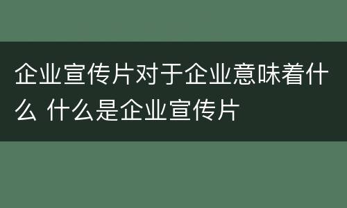 企业宣传片对于企业意味着什么 什么是企业宣传片