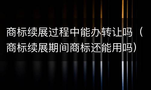 商标续展过程中能办转让吗（商标续展期间商标还能用吗）