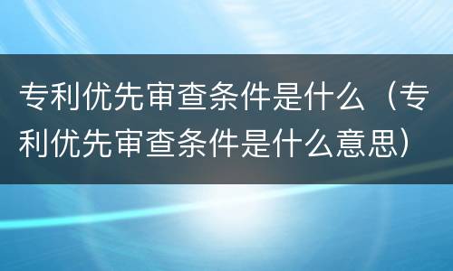 专利优先审查条件是什么（专利优先审查条件是什么意思）