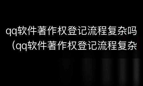 qq软件著作权登记流程复杂吗（qq软件著作权登记流程复杂吗）