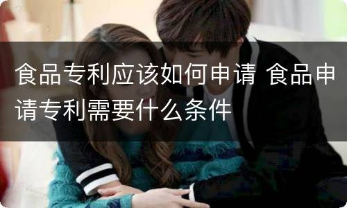 食品专利应该如何申请 食品申请专利需要什么条件