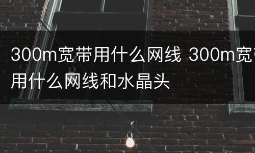 300m宽带用什么网线 300m宽带用什么网线和水晶头
