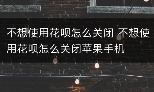 不想使用花呗怎么关闭 不想使用花呗怎么关闭苹果手机