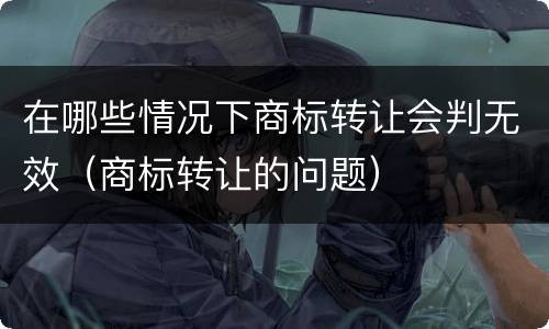 在哪些情况下商标转让会判无效（商标转让的问题）