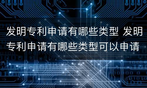 发明专利申请有哪些类型 发明专利申请有哪些类型可以申请