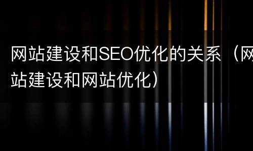 网站建设和SEO优化的关系（网站建设和网站优化）