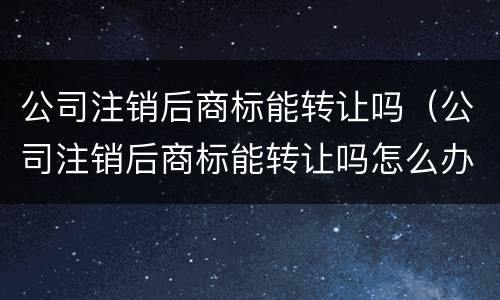 公司注销后商标能转让吗（公司注销后商标能转让吗怎么办）