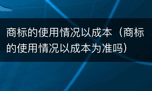 商标的使用情况以成本（商标的使用情况以成本为准吗）