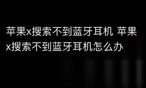 苹果x搜索不到蓝牙耳机 苹果x搜索不到蓝牙耳机怎么办