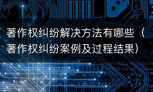 著作权纠纷解决方法有哪些（著作权纠纷案例及过程结果）