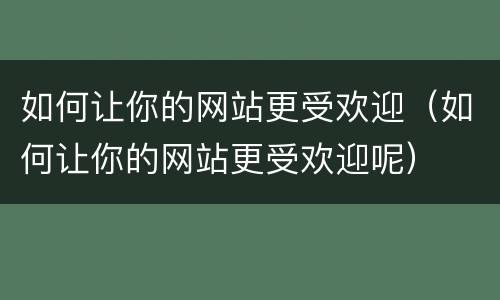 如何让你的网站更受欢迎（如何让你的网站更受欢迎呢）