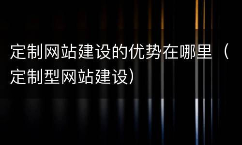 定制网站建设的优势在哪里（定制型网站建设）