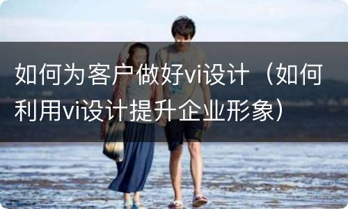 如何为客户做好vi设计（如何利用vi设计提升企业形象）