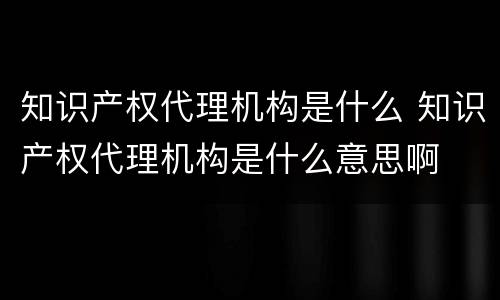 知识产权代理机构是什么 知识产权代理机构是什么意思啊