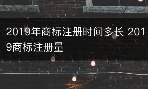 2019年商标注册时间多长 2019商标注册量