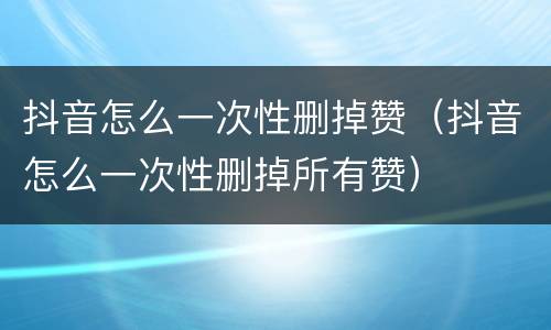抖音怎么一次性删掉赞（抖音怎么一次性删掉所有赞）