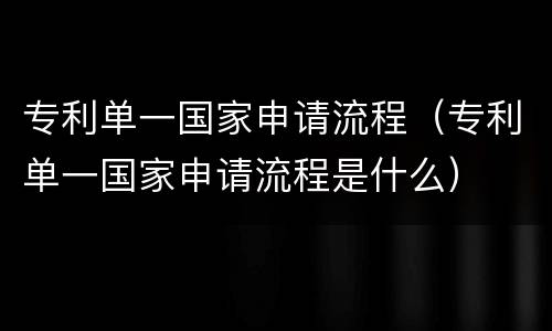 专利单一国家申请流程（专利单一国家申请流程是什么）