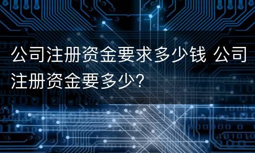 公司注册资金要求多少钱 公司注册资金要多少?