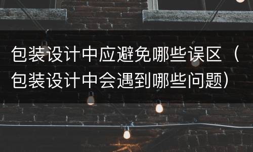 包装设计中应避免哪些误区（包装设计中会遇到哪些问题）