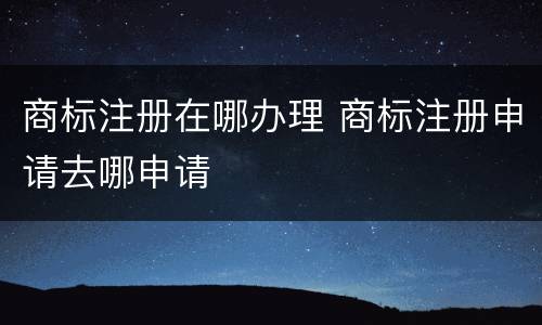商标注册在哪办理 商标注册申请去哪申请