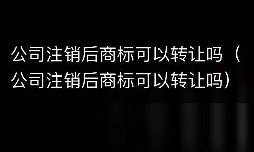 公司注销后商标可以转让吗（公司注销后商标可以转让吗）