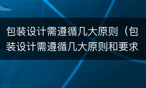 包装设计需遵循几大原则（包装设计需遵循几大原则和要求）