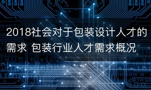 2018社会对于包装设计人才的需求 包装行业人才需求概况