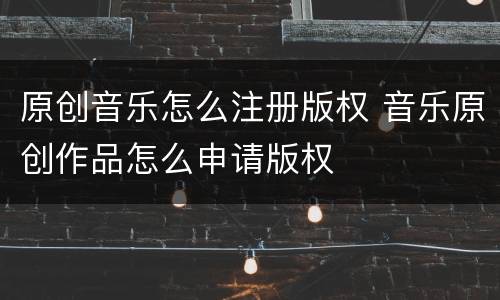 原创音乐怎么注册版权 音乐原创作品怎么申请版权