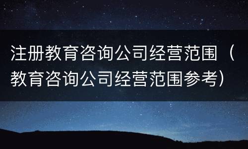 注册教育咨询公司经营范围（教育咨询公司经营范围参考）