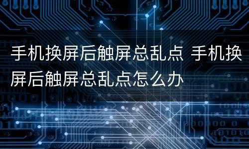 手机换屏后触屏总乱点 手机换屏后触屏总乱点怎么办