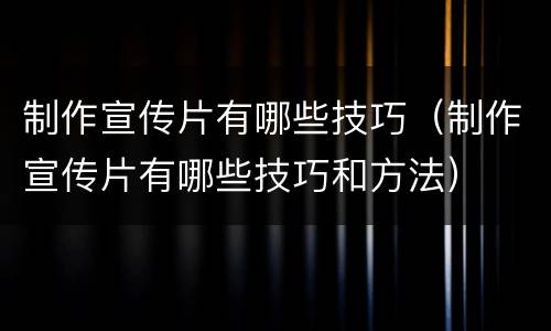 制作宣传片有哪些技巧（制作宣传片有哪些技巧和方法）