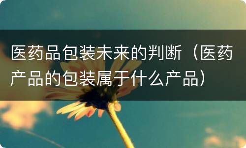 医药品包装未来的判断（医药产品的包装属于什么产品）