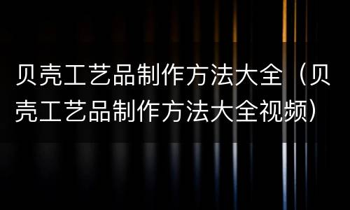 贝壳工艺品制作方法大全（贝壳工艺品制作方法大全视频）